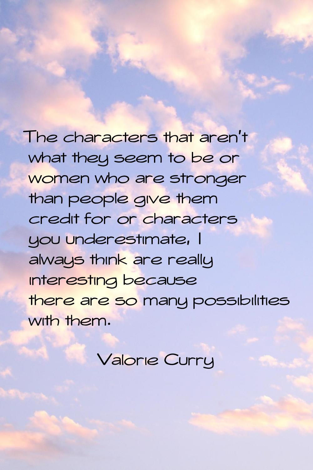 The characters that aren't what they seem to be or women who are stronger than people give them cre