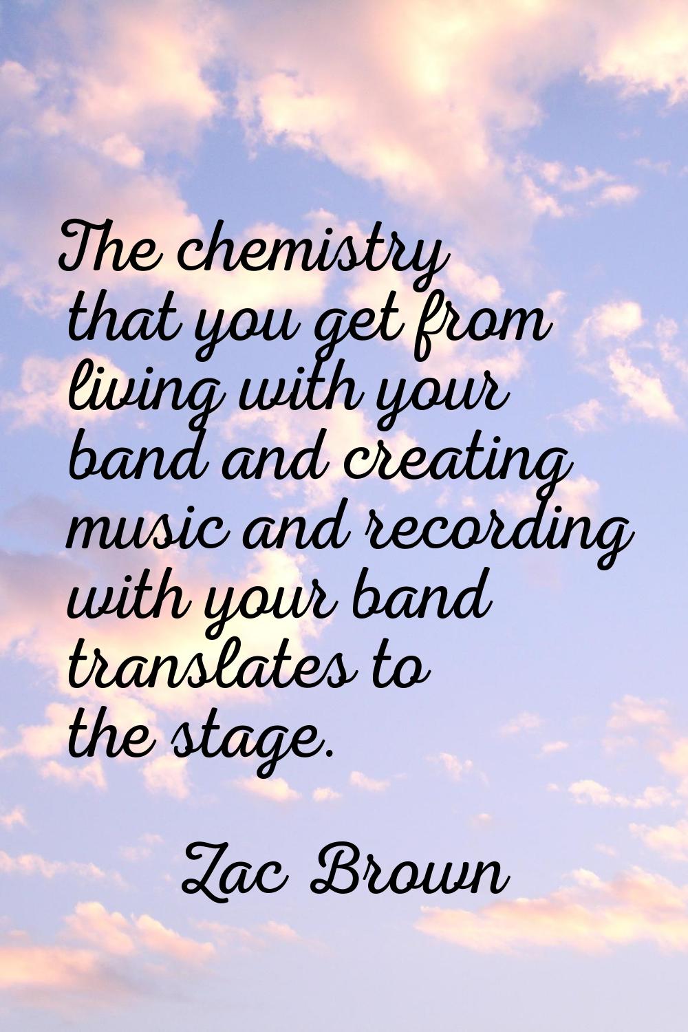 The chemistry that you get from living with your band and creating music and recording with your ba