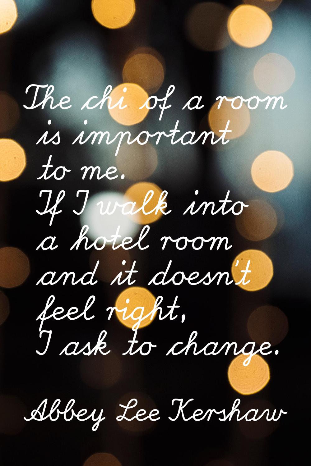 The chi of a room is important to me. If I walk into a hotel room and it doesn't feel right, I ask 
