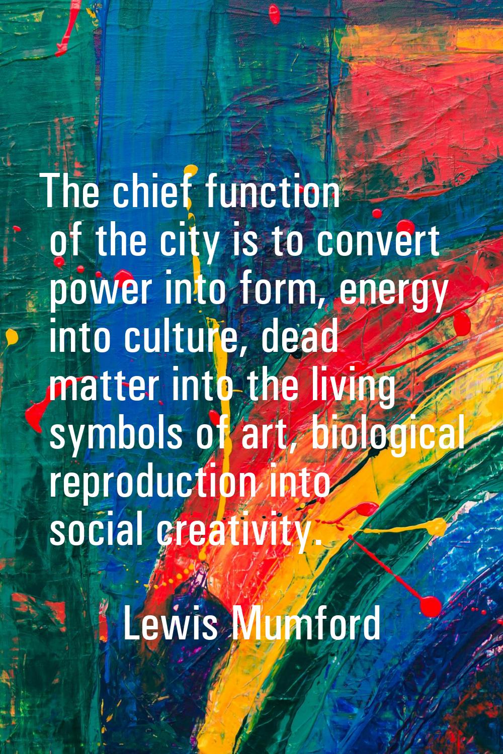 The chief function of the city is to convert power into form, energy into culture, dead matter into
