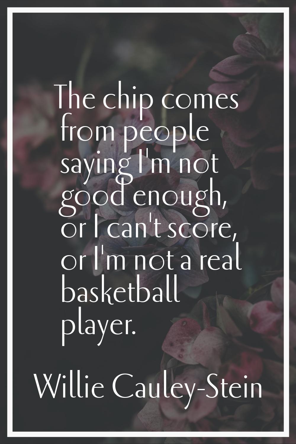 The chip comes from people saying I'm not good enough, or I can't score, or I'm not a real basketba