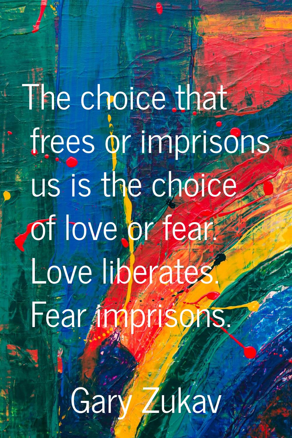 The choice that frees or imprisons us is the choice of love or fear. Love liberates. Fear imprisons
