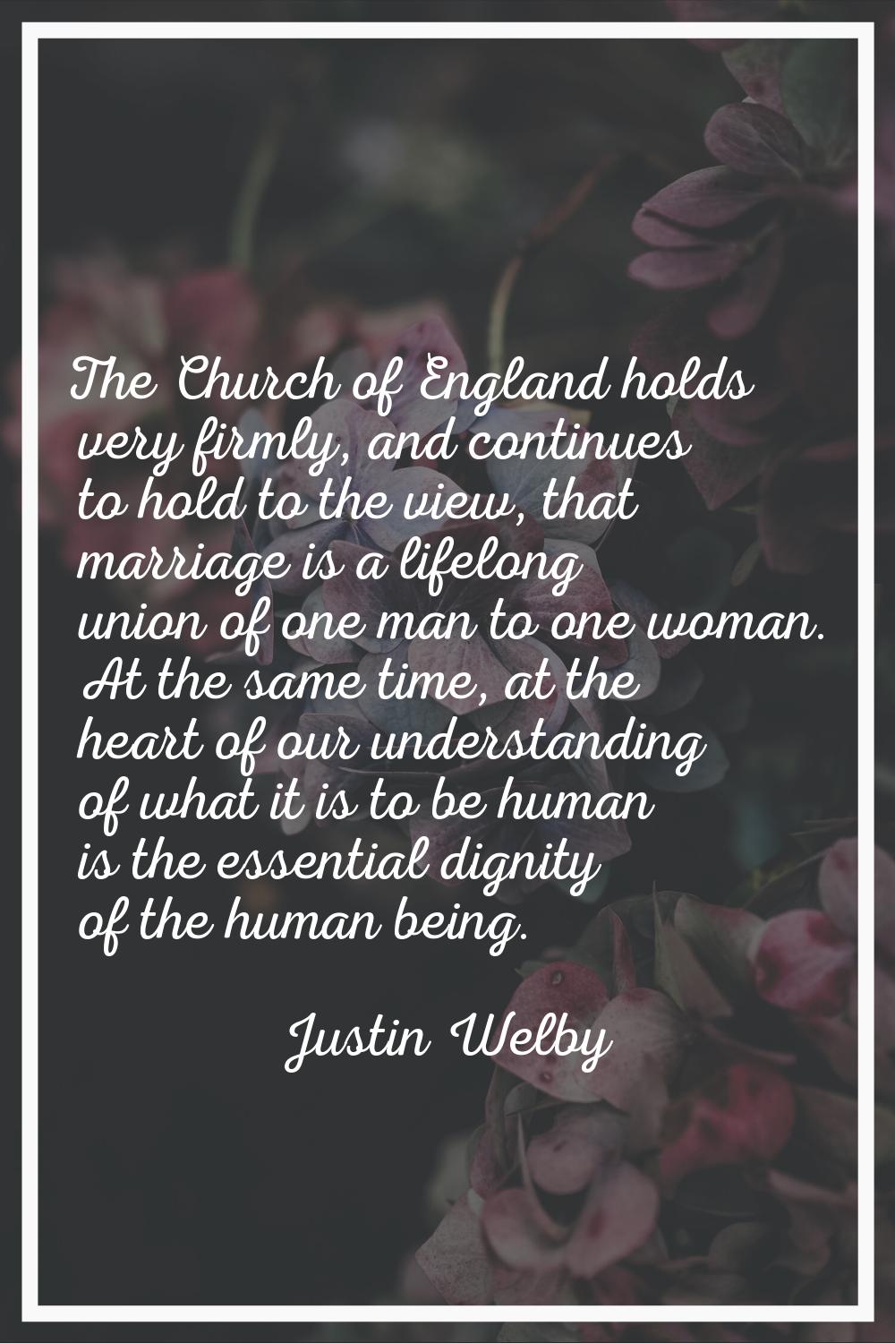 The Church of England holds very firmly, and continues to hold to the view, that marriage is a life