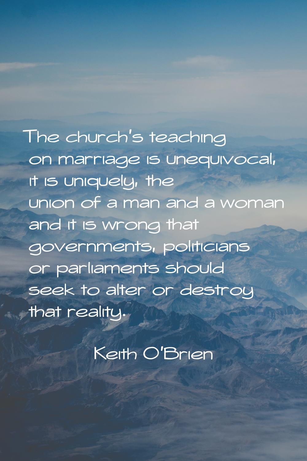 The church's teaching on marriage is unequivocal, it is uniquely, the union of a man and a woman an