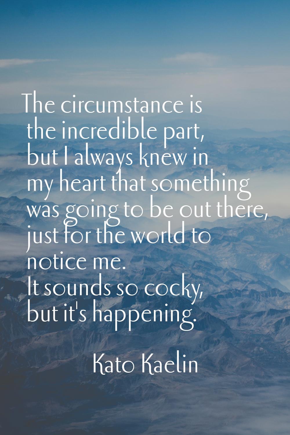 The circumstance is the incredible part, but I always knew in my heart that something was going to 
