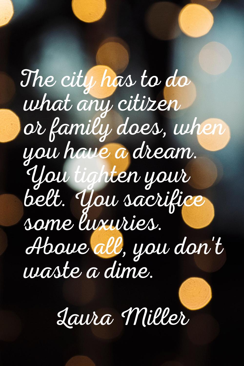 The city has to do what any citizen or family does, when you have a dream. You tighten your belt. Y