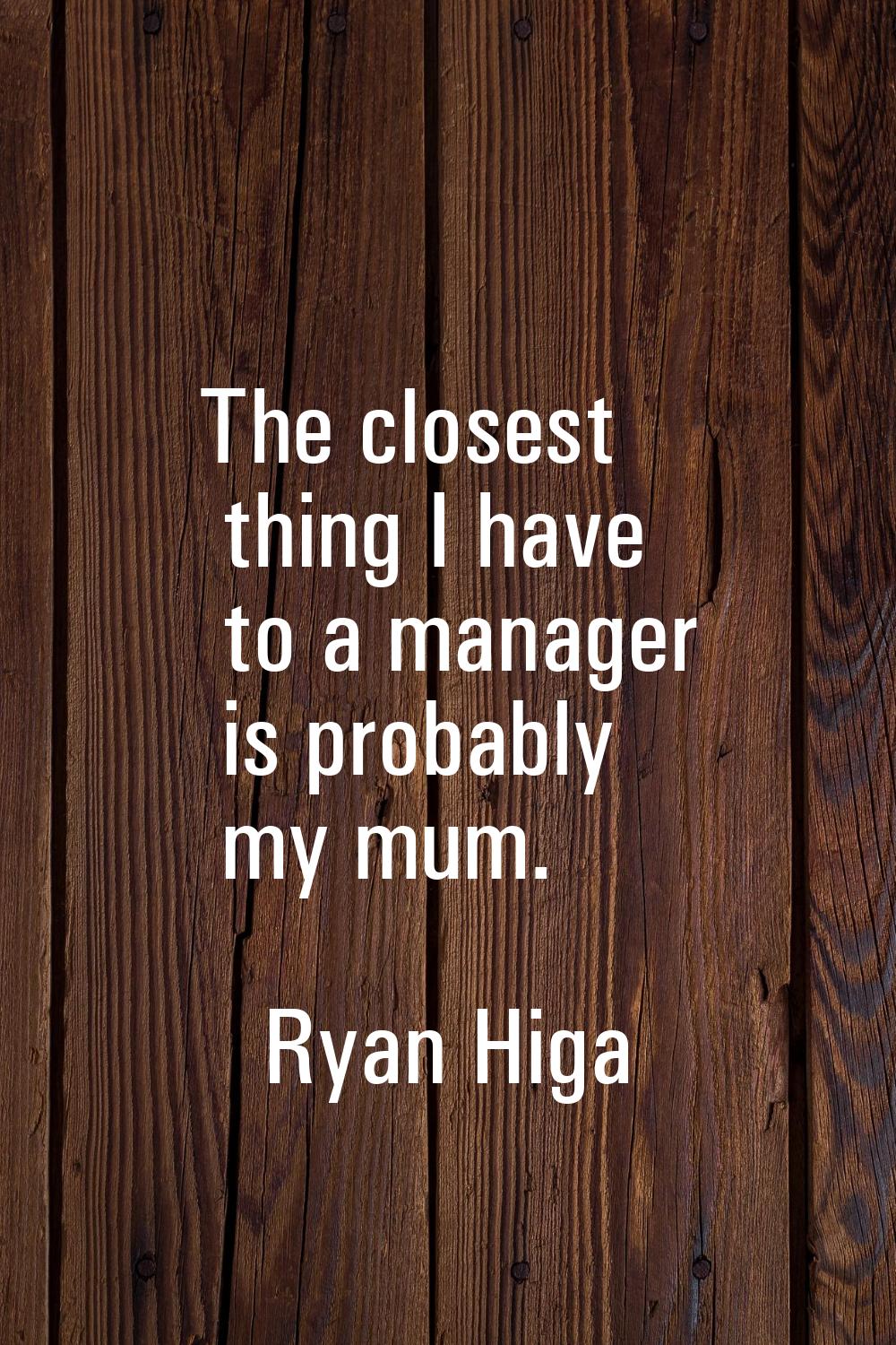 The closest thing I have to a manager is probably my mum.