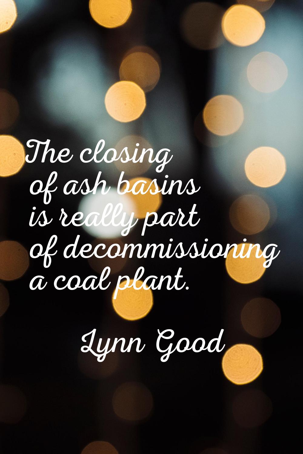 The closing of ash basins is really part of decommissioning a coal plant.