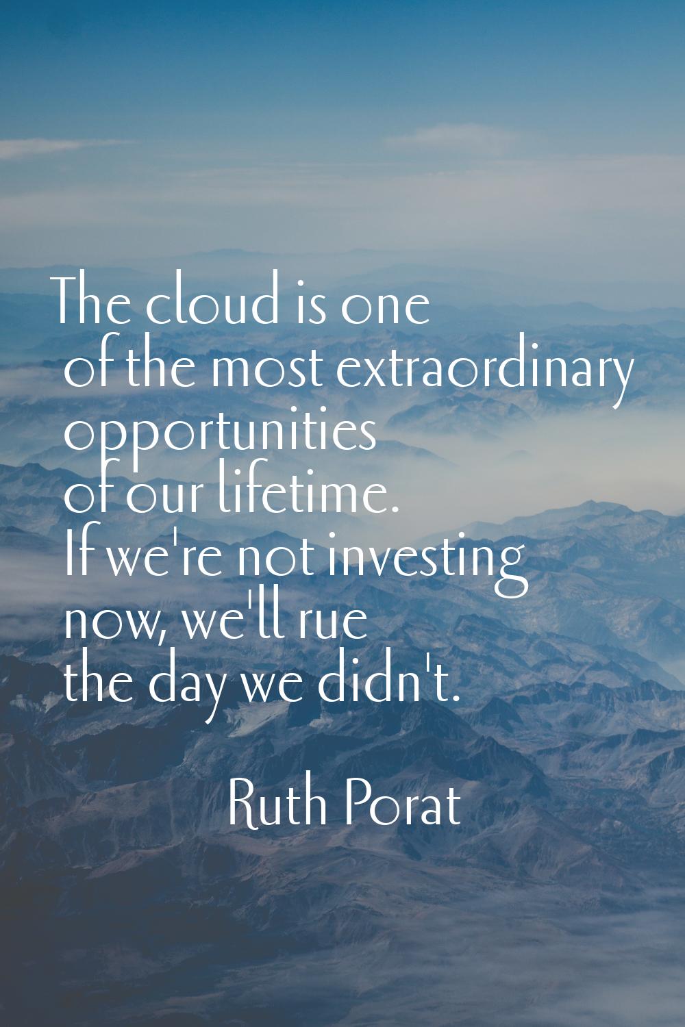 The cloud is one of the most extraordinary opportunities of our lifetime. If we're not investing no