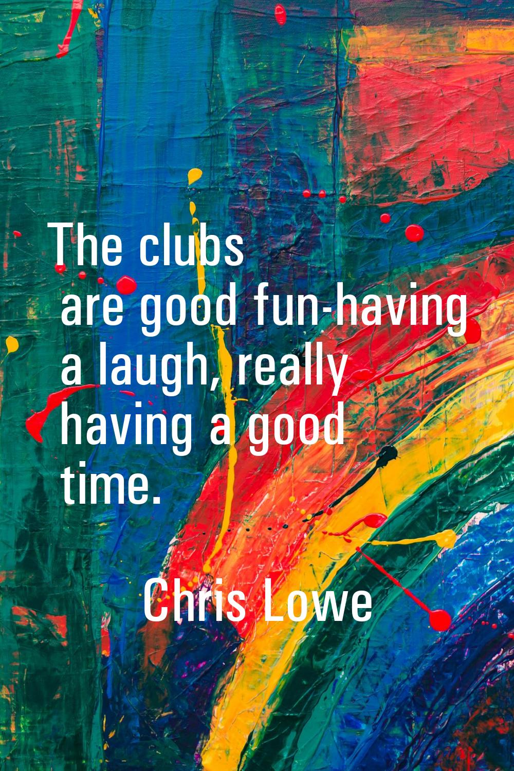 The clubs are good fun-having a laugh, really having a good time.