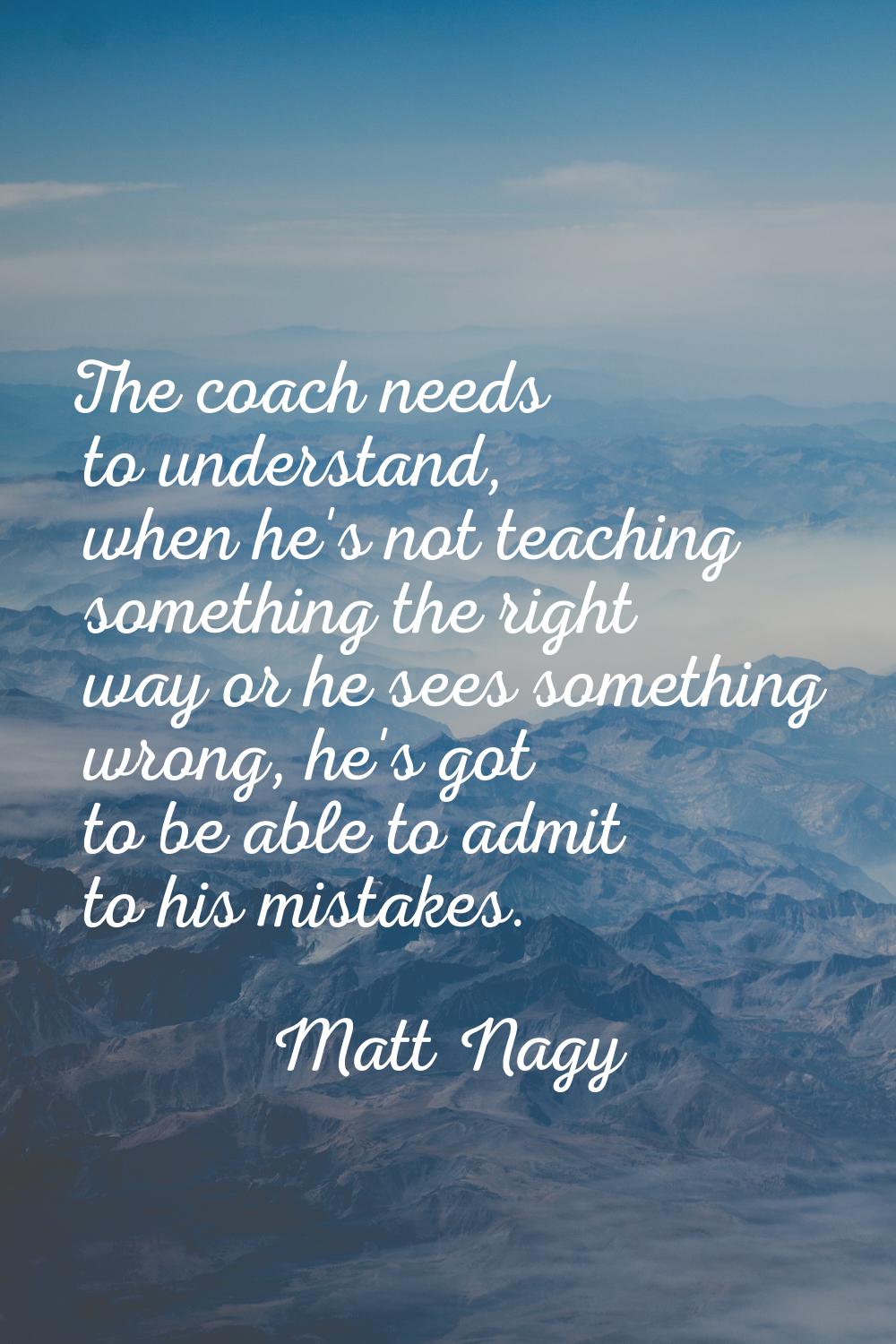 The coach needs to understand, when he's not teaching something the right way or he sees something 