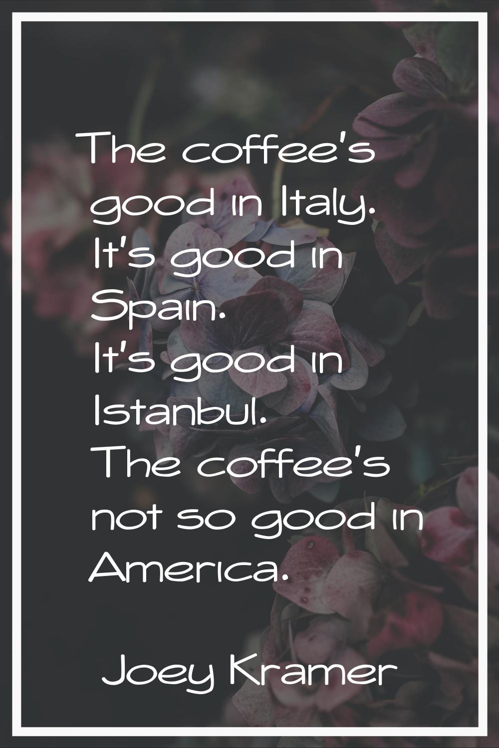 The coffee's good in Italy. It's good in Spain. It's good in Istanbul. The coffee's not so good in 