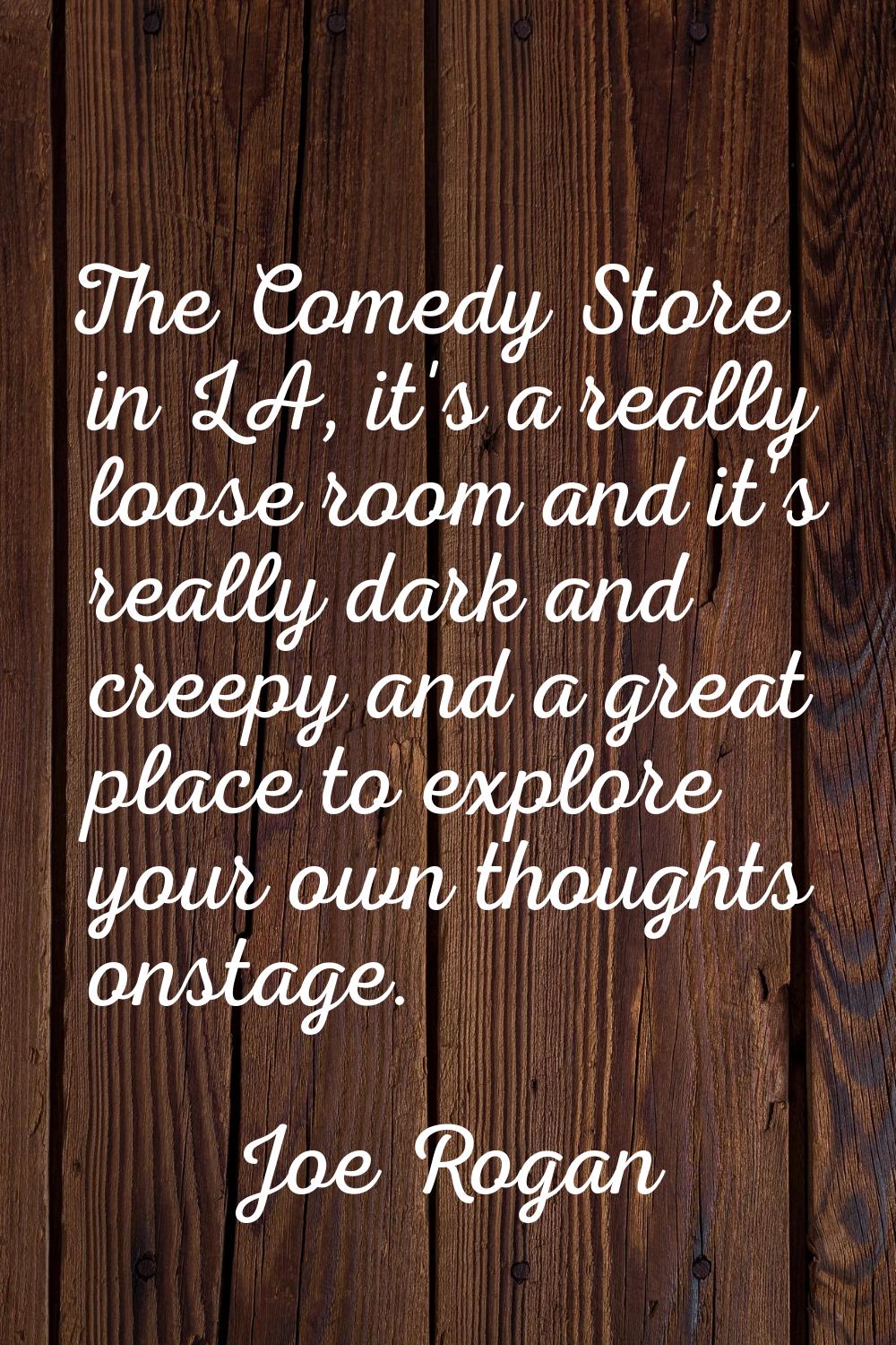 The Comedy Store in LA, it's a really loose room and it's really dark and creepy and a great place 