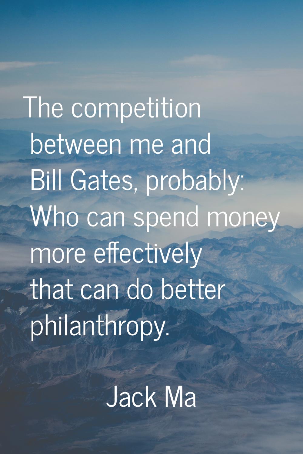 The competition between me and Bill Gates, probably: Who can spend money more effectively that can 