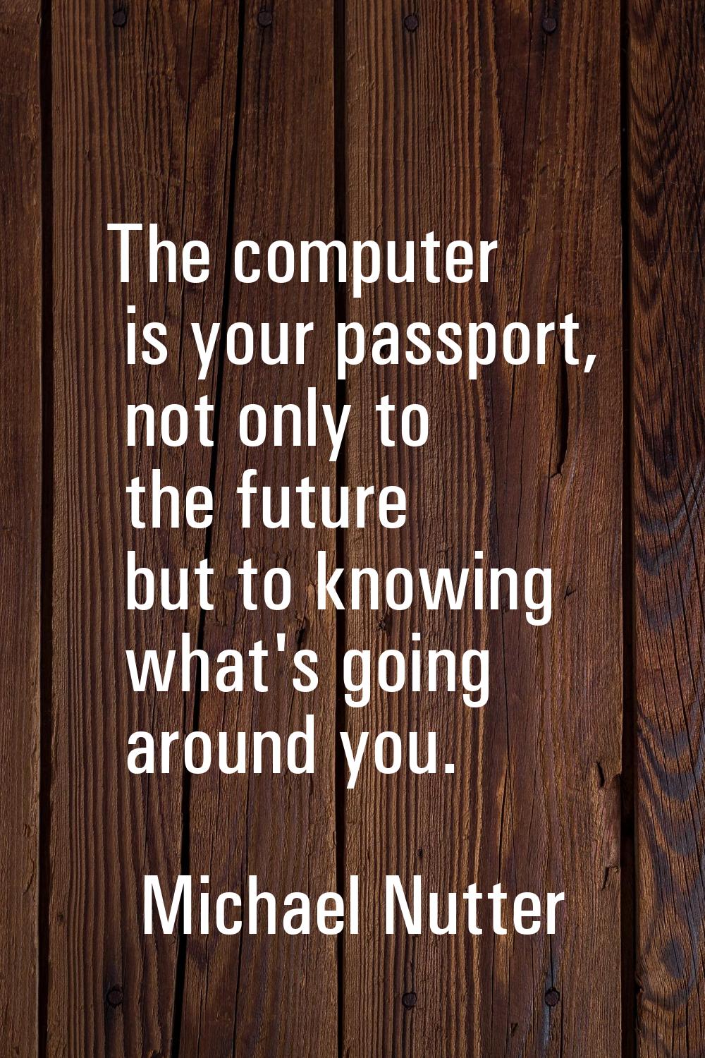 The computer is your passport, not only to the future but to knowing what's going around you.