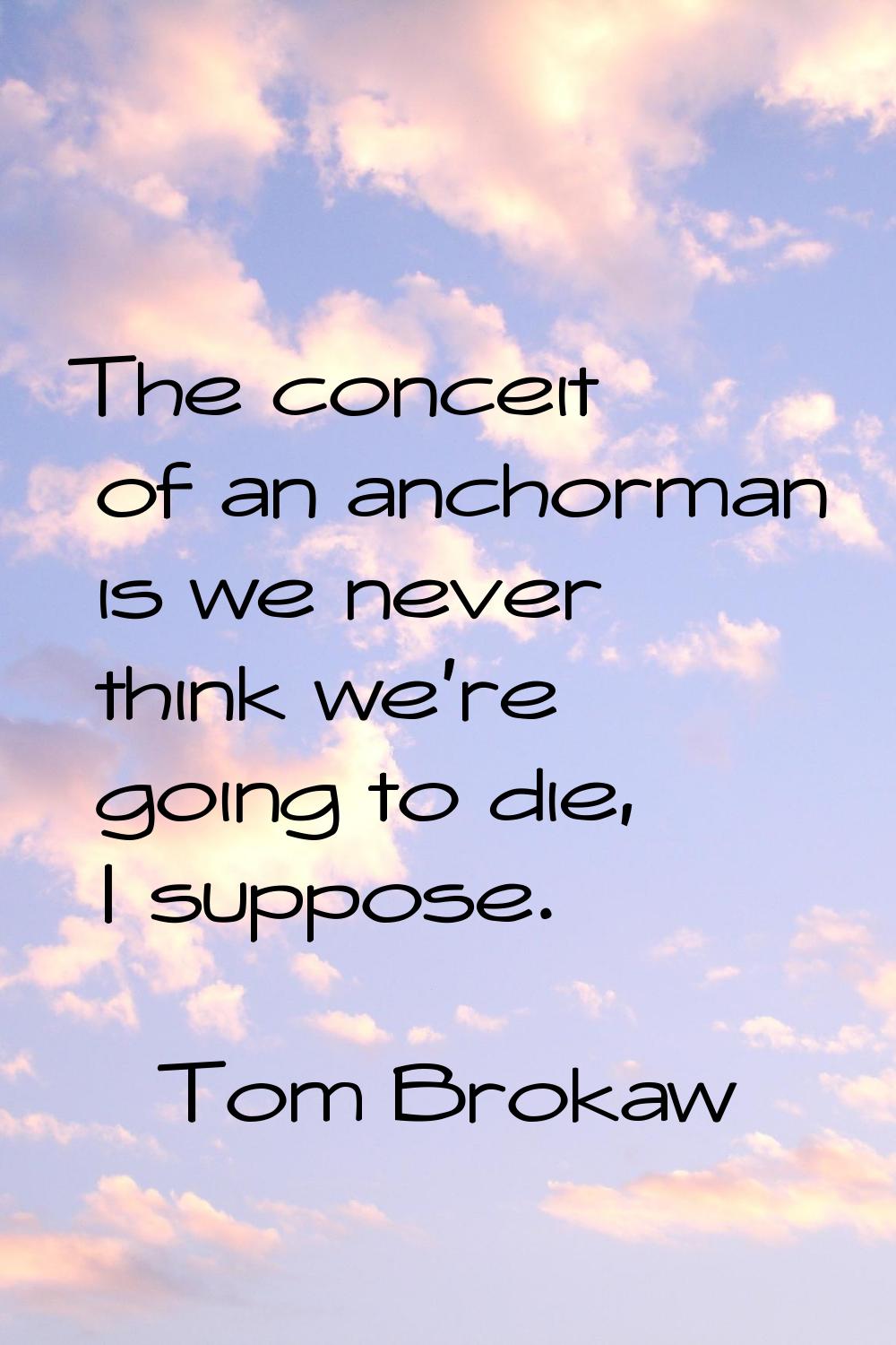 The conceit of an anchorman is we never think we're going to die, I suppose.