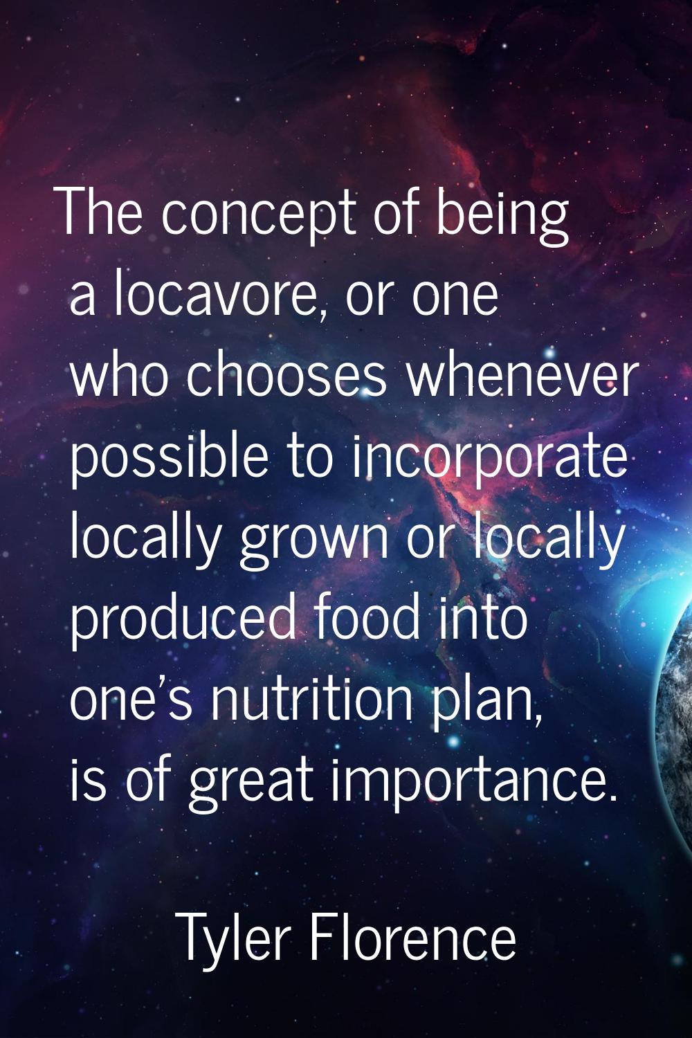 The concept of being a locavore, or one who chooses whenever possible to incorporate locally grown 