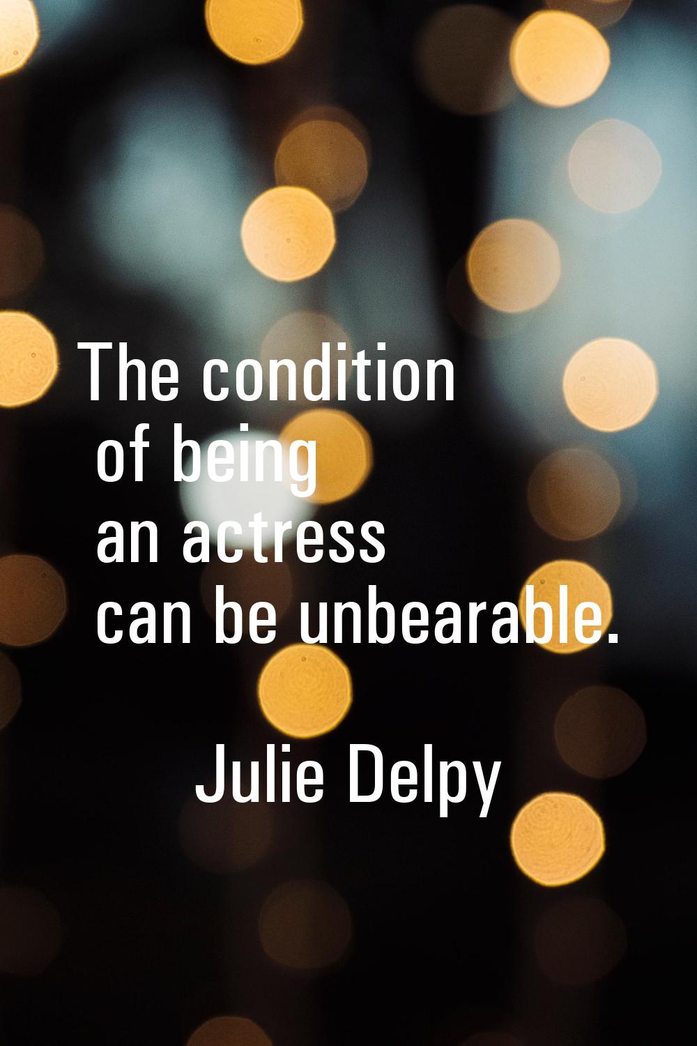 The condition of being an actress can be unbearable.
