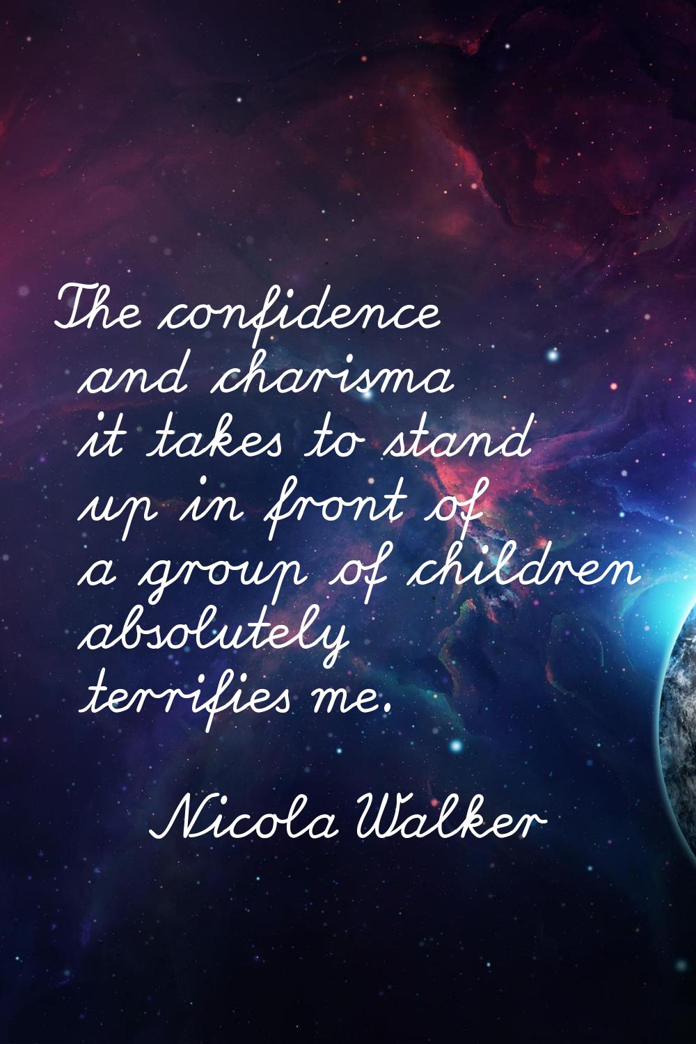 The confidence and charisma it takes to stand up in front of a group of children absolutely terrifi