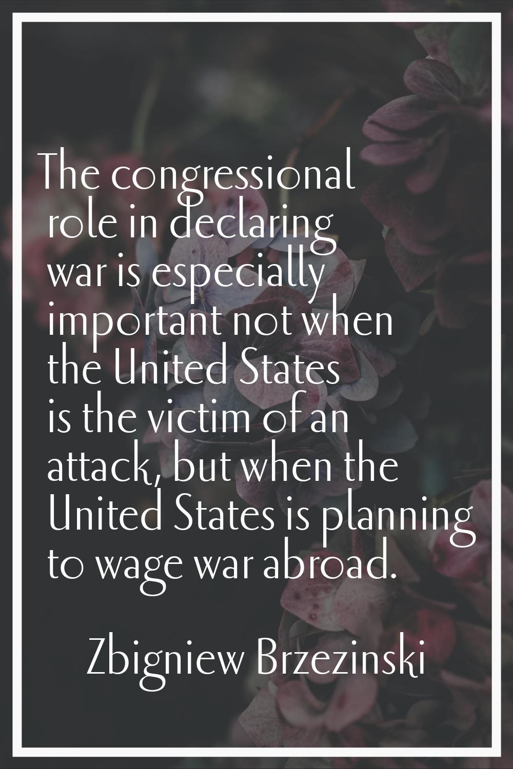 The congressional role in declaring war is especially important not when the United States is the v