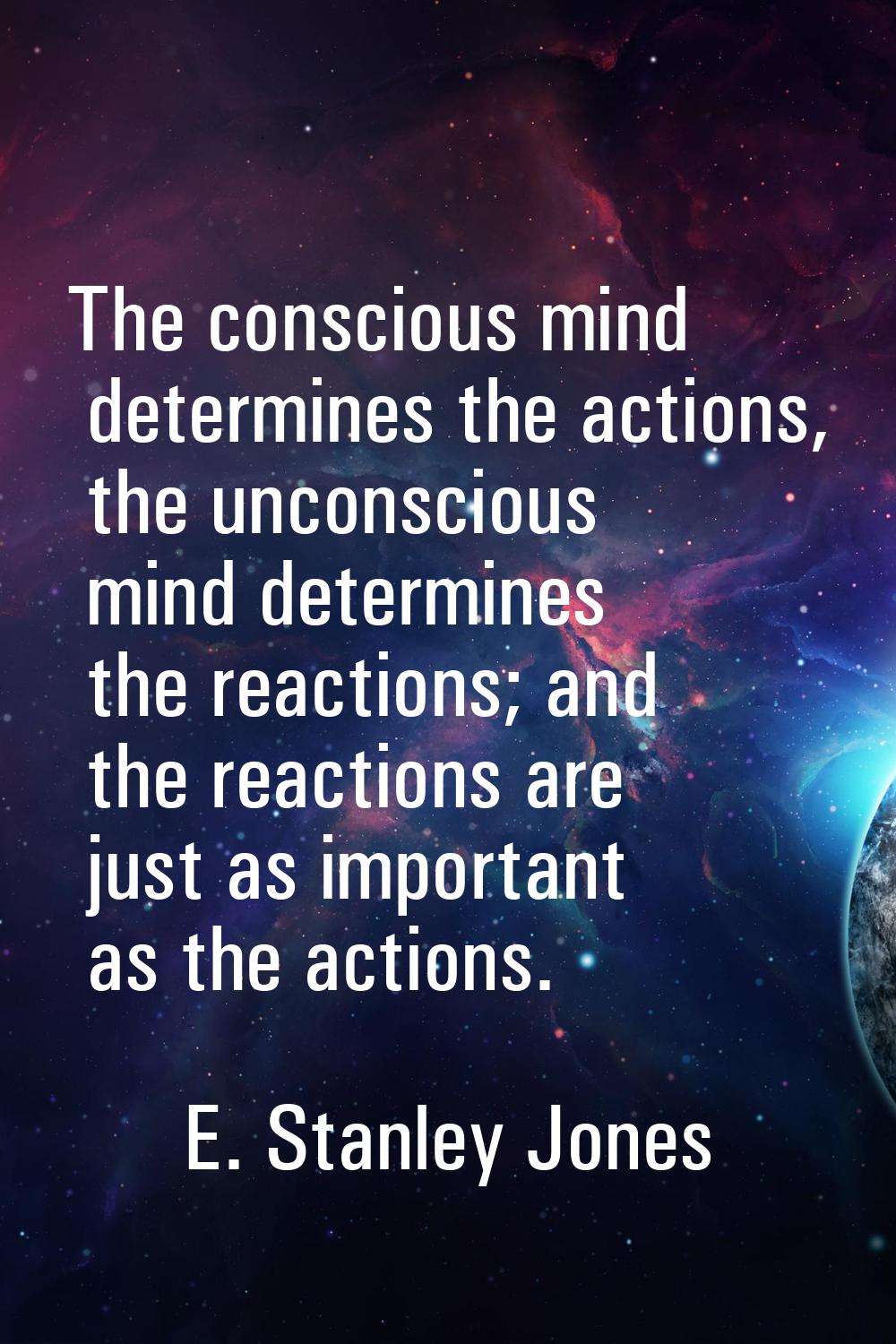 The conscious mind determines the actions, the unconscious mind determines the reactions; and the r