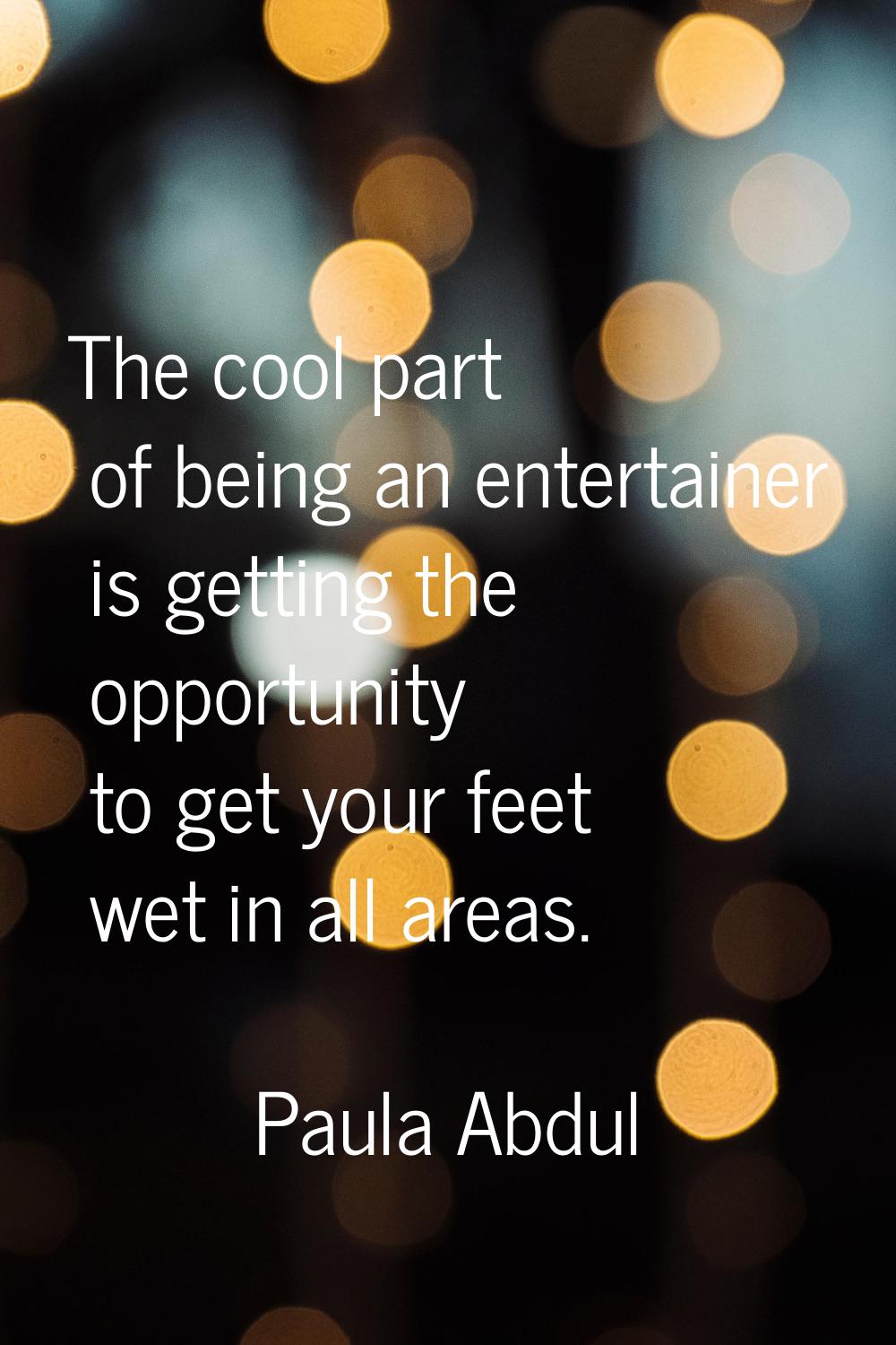 The cool part of being an entertainer is getting the opportunity to get your feet wet in all areas.