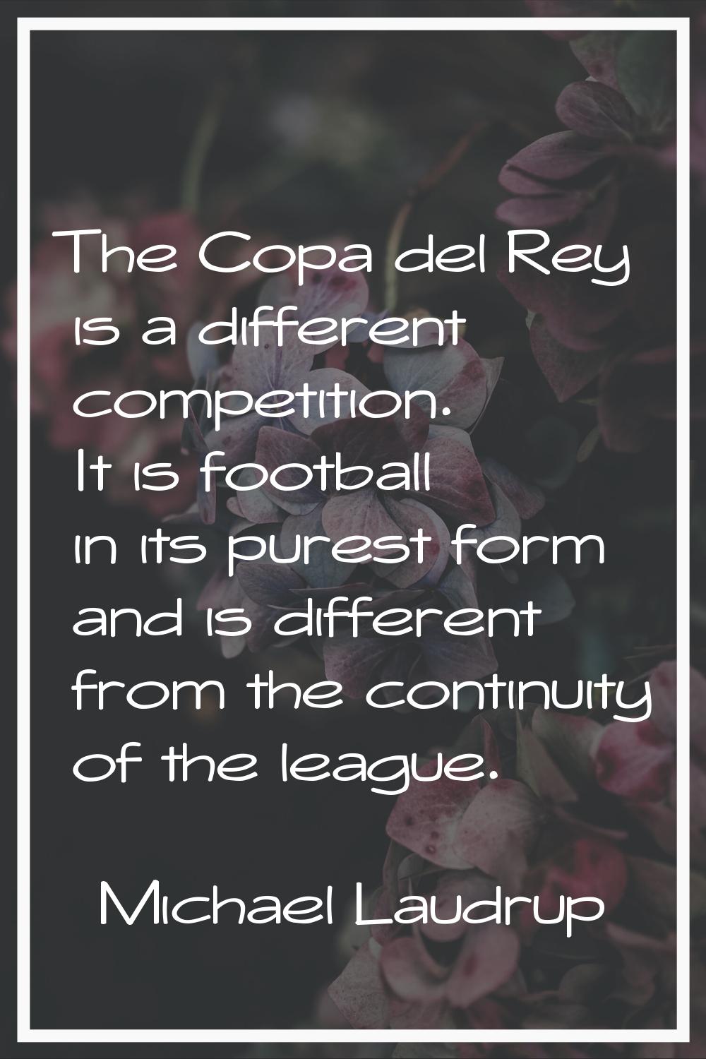 The Copa del Rey is a different competition. It is football in its purest form and is different fro