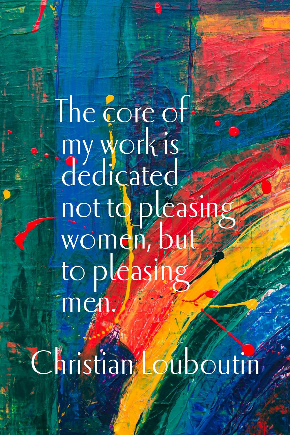 The core of my work is dedicated not to pleasing women, but to pleasing men.