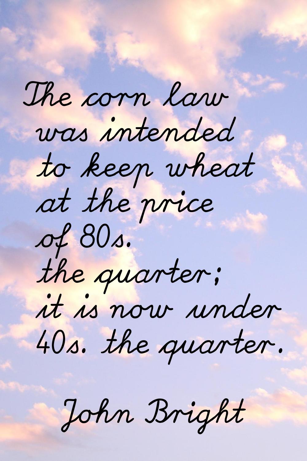 The corn law was intended to keep wheat at the price of 80s. the quarter; it is now under 40s. the 