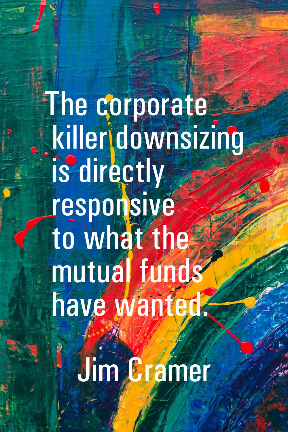 The corporate killer downsizing is directly responsive to what the mutual funds have wanted.