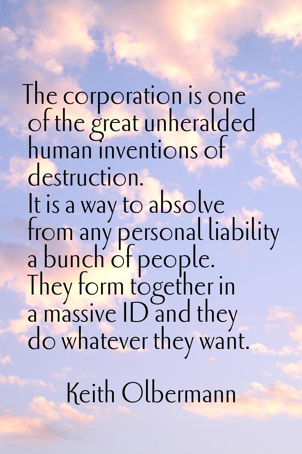 The corporation is one of the great unheralded human inventions of destruction. It is a way to abso