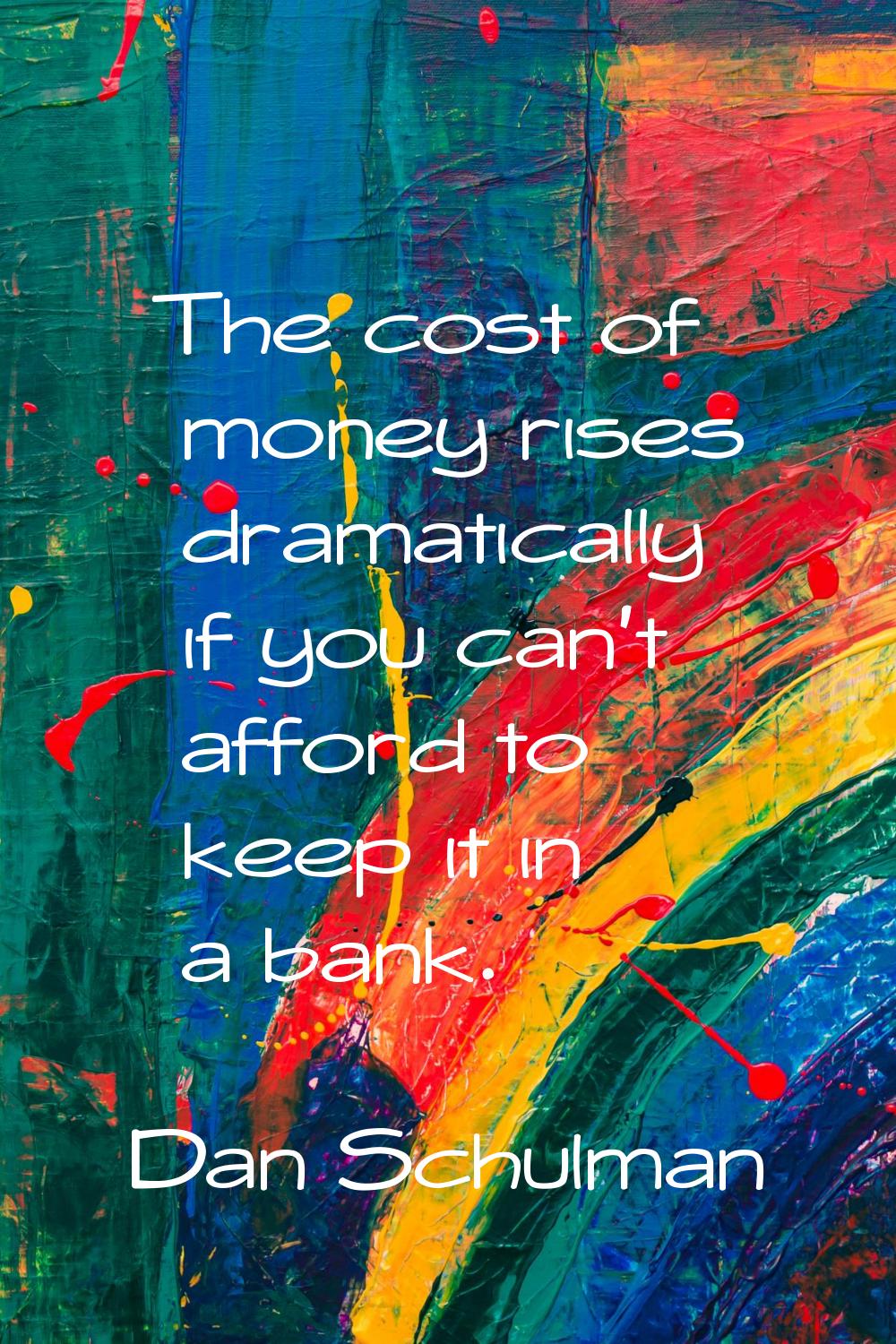 The cost of money rises dramatically if you can't afford to keep it in a bank.