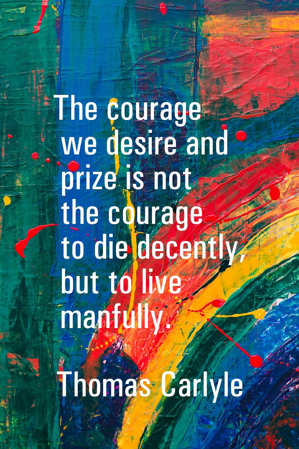 The courage we desire and prize is not the courage to die decently, but to live manfully.