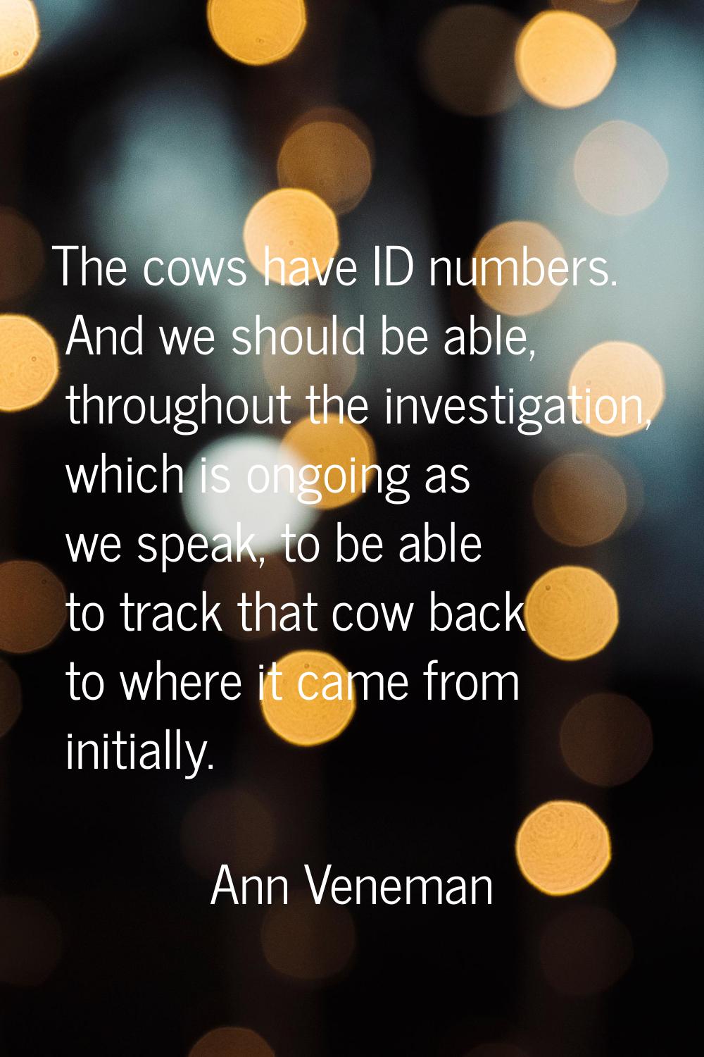 The cows have ID numbers. And we should be able, throughout the investigation, which is ongoing as 