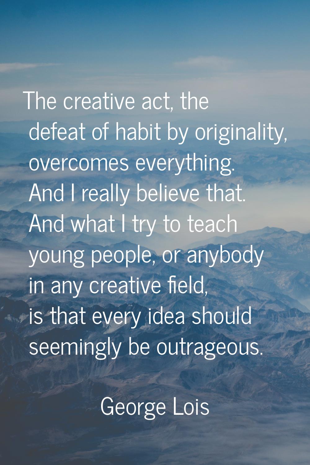 The creative act, the defeat of habit by originality, overcomes everything. And I really believe th