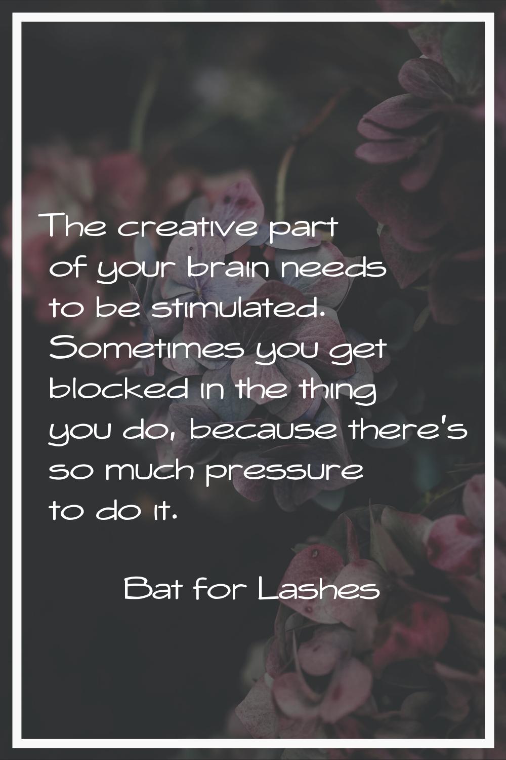 The creative part of your brain needs to be stimulated. Sometimes you get blocked in the thing you 