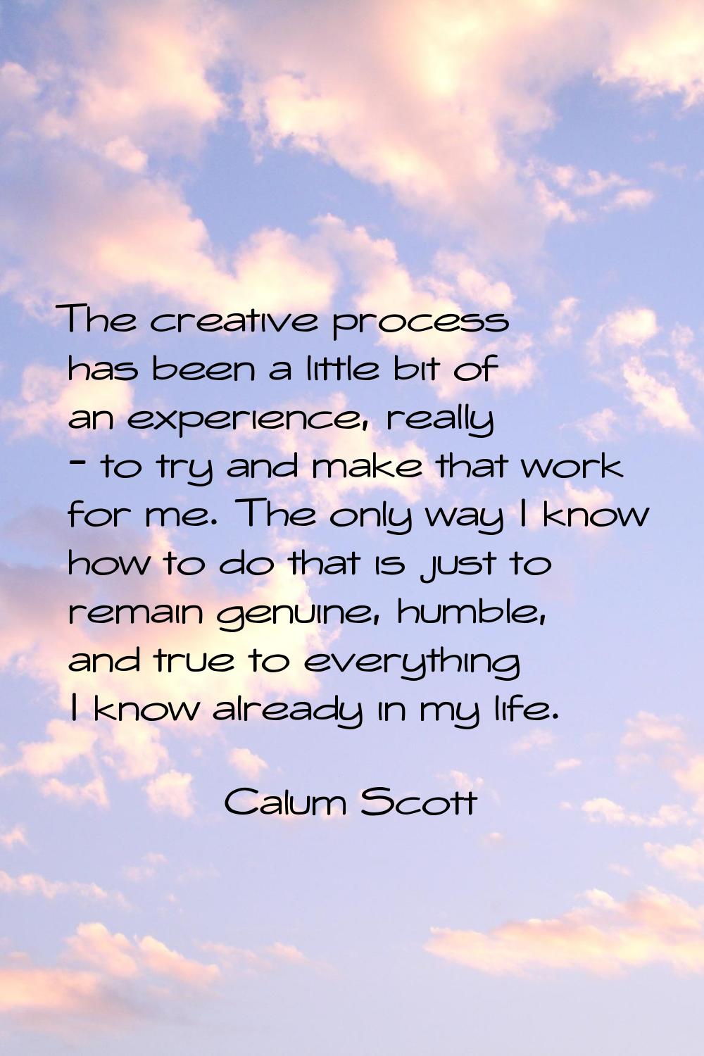The creative process has been a little bit of an experience, really - to try and make that work for