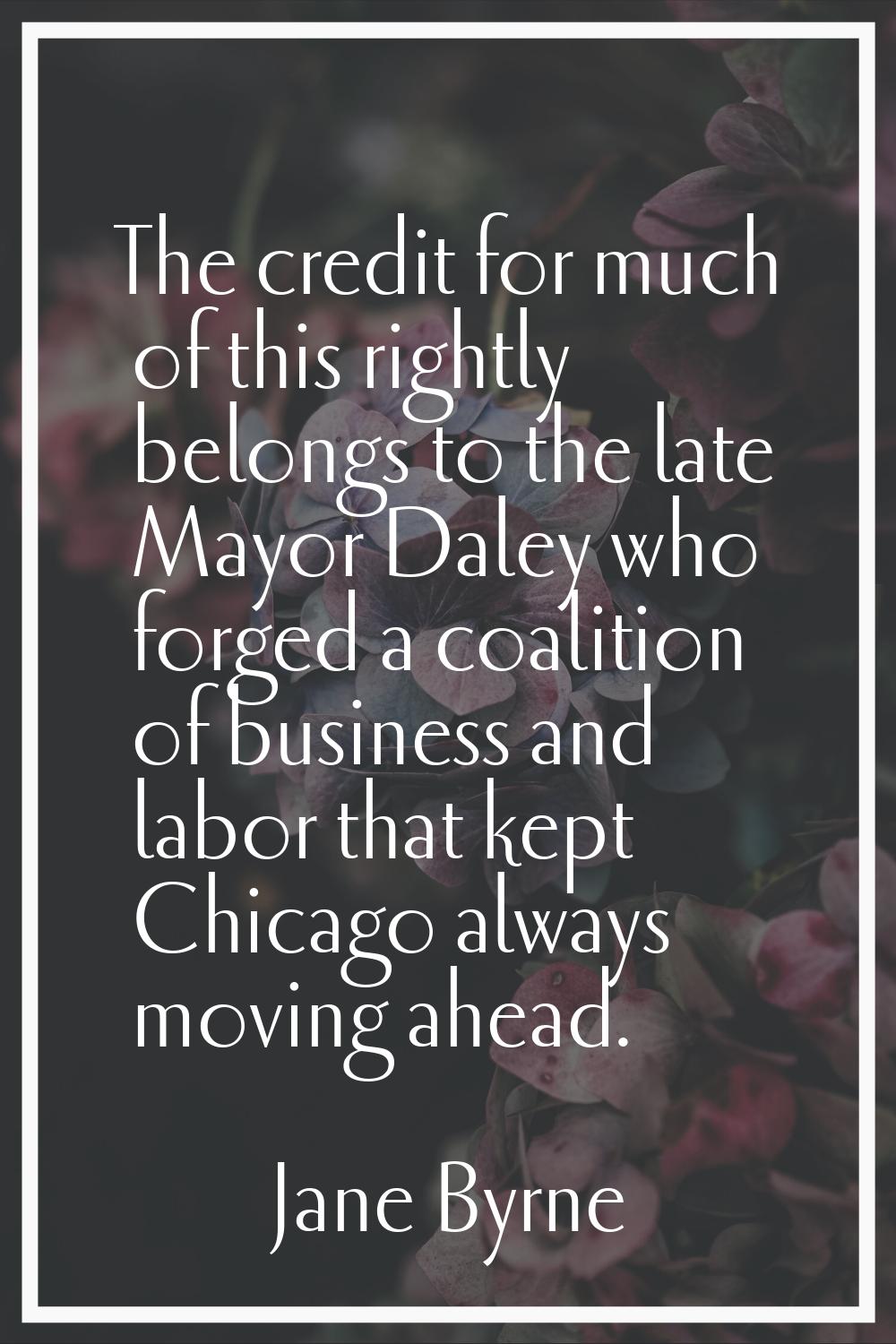 The credit for much of this rightly belongs to the late Mayor Daley who forged a coalition of busin