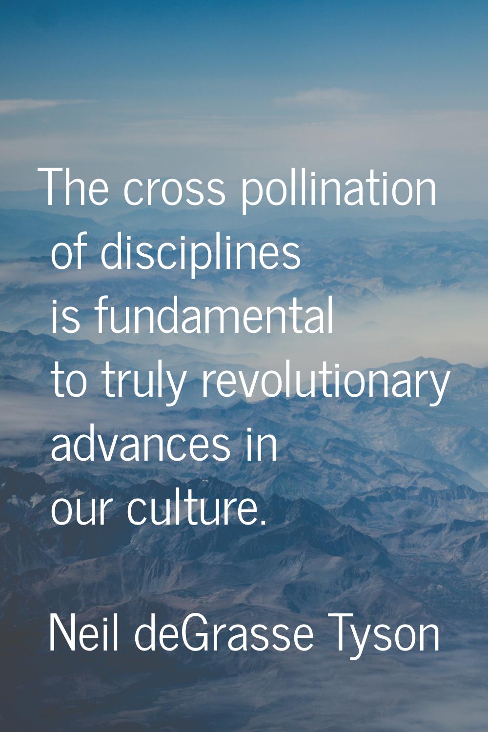 The cross pollination of disciplines is fundamental to truly revolutionary advances in our culture.