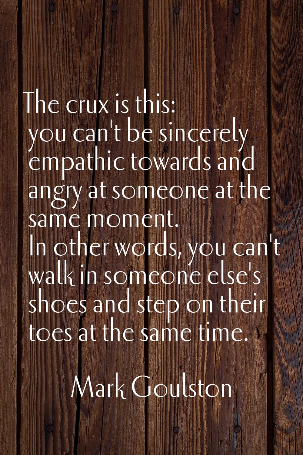 The crux is this: you can't be sincerely empathic towards and angry at someone at the same moment. 