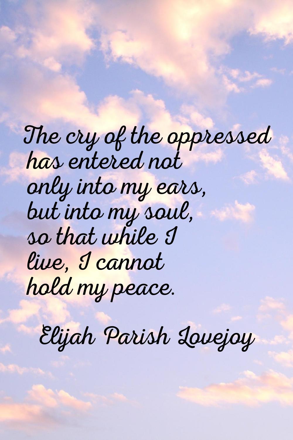 The cry of the oppressed has entered not only into my ears, but into my soul, so that while I live,