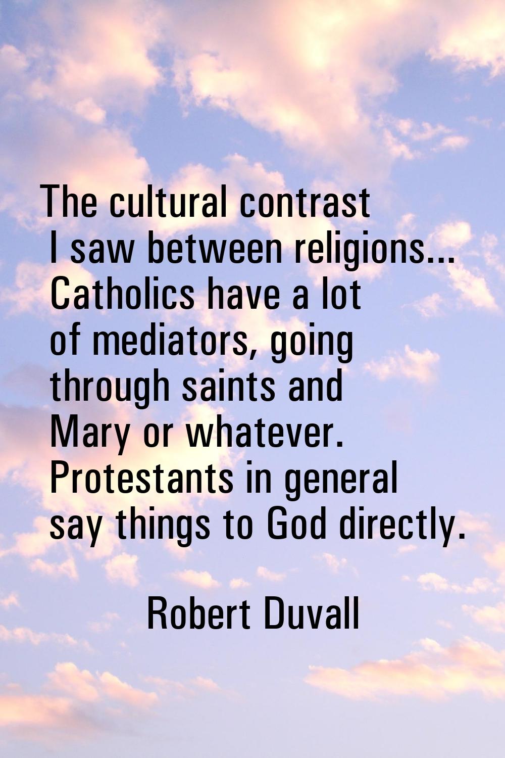 The cultural contrast I saw between religions... Catholics have a lot of mediators, going through s