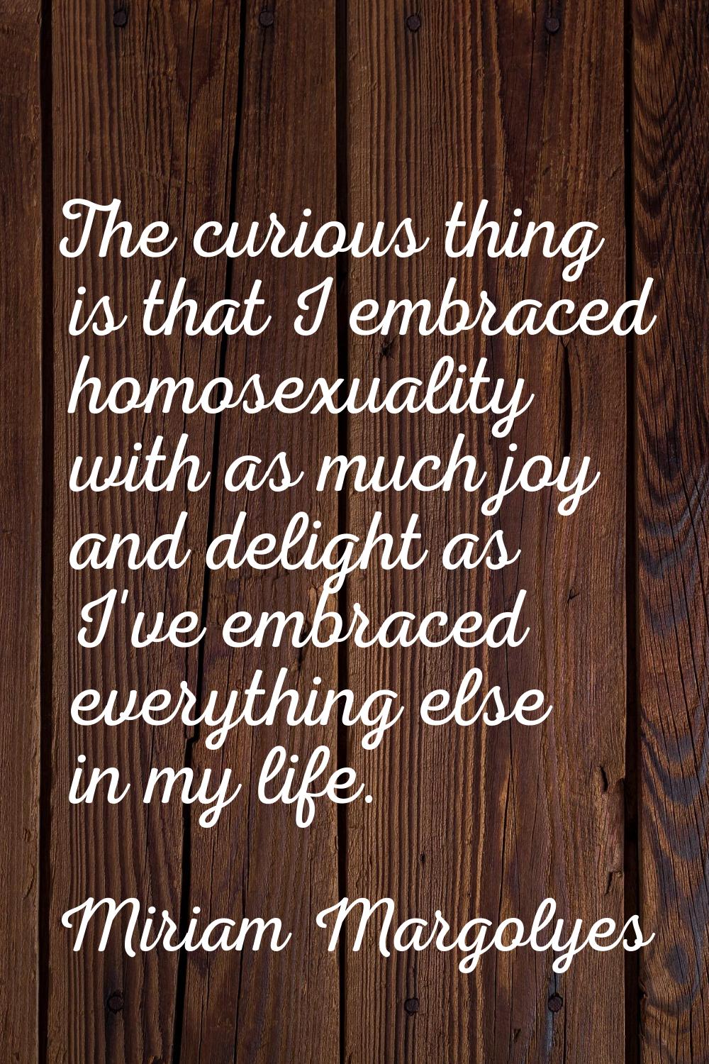 The curious thing is that I embraced homosexuality with as much joy and delight as I've embraced ev