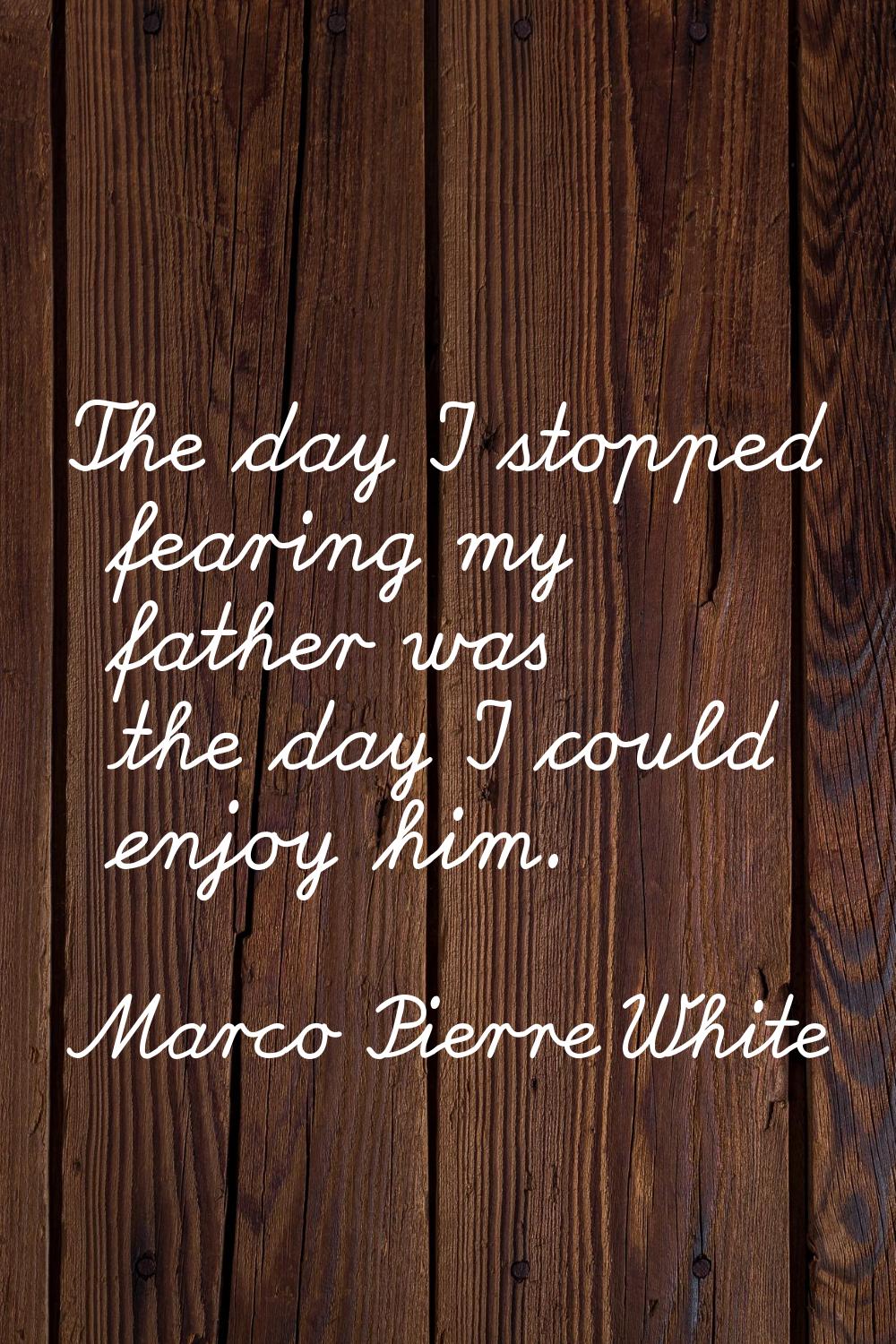 The day I stopped fearing my father was the day I could enjoy him.