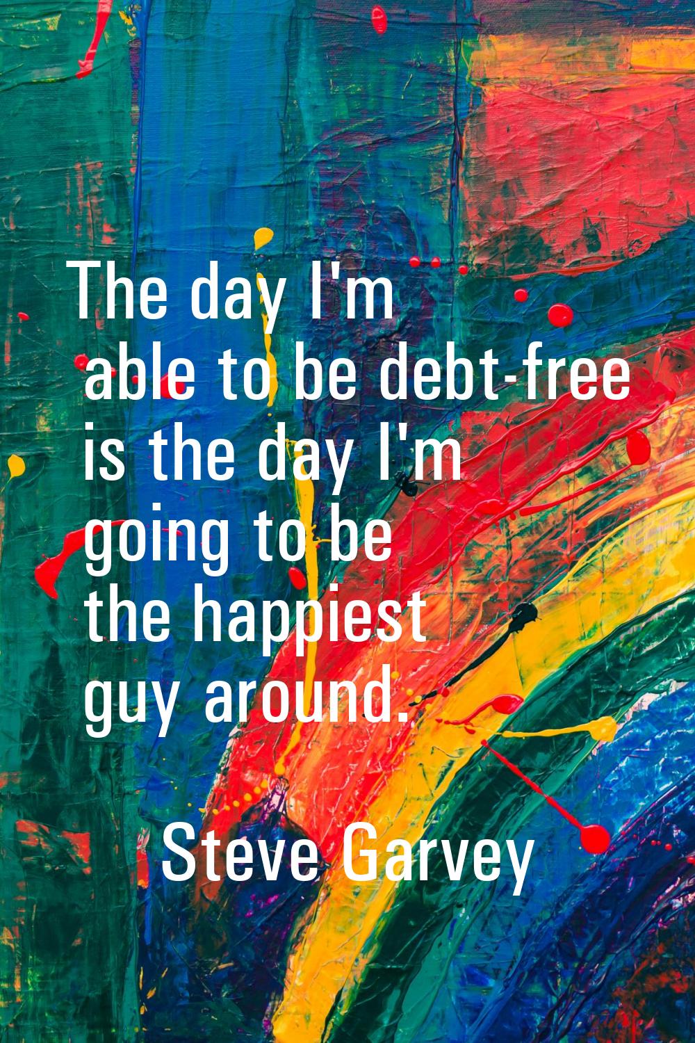 The day I'm able to be debt-free is the day I'm going to be the happiest guy around.