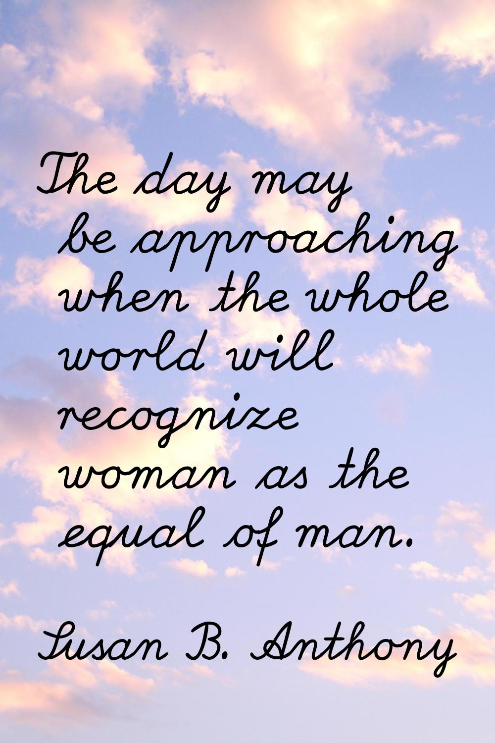 The day may be approaching when the whole world will recognize woman as the equal of man.