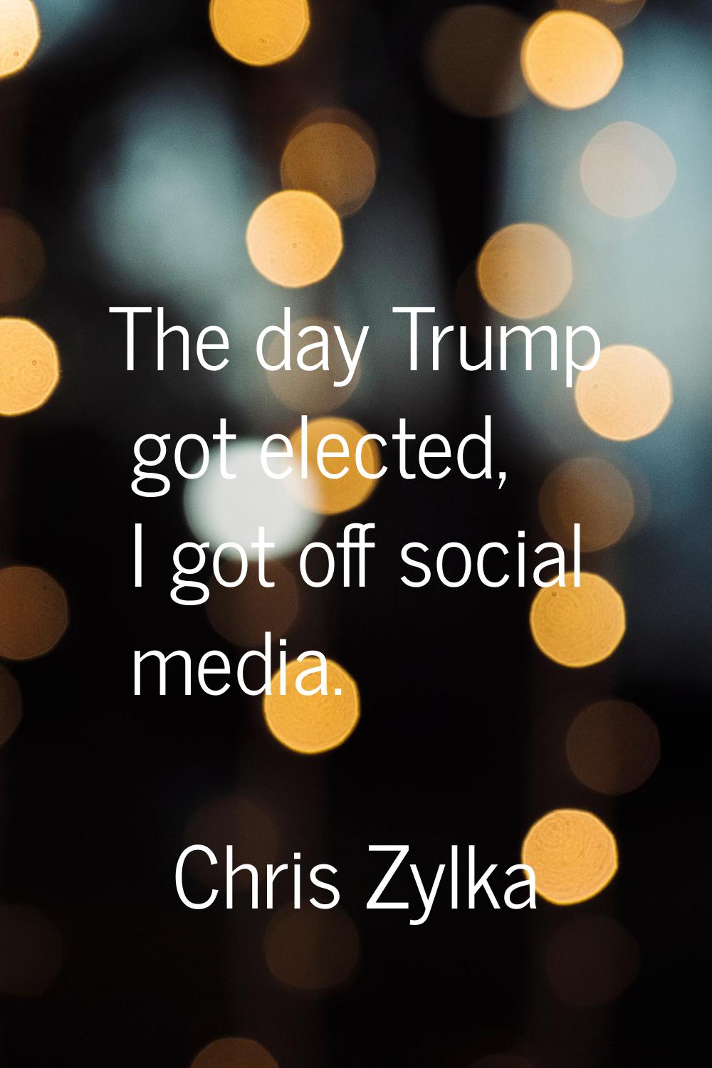 The day Trump got elected, I got off social media.