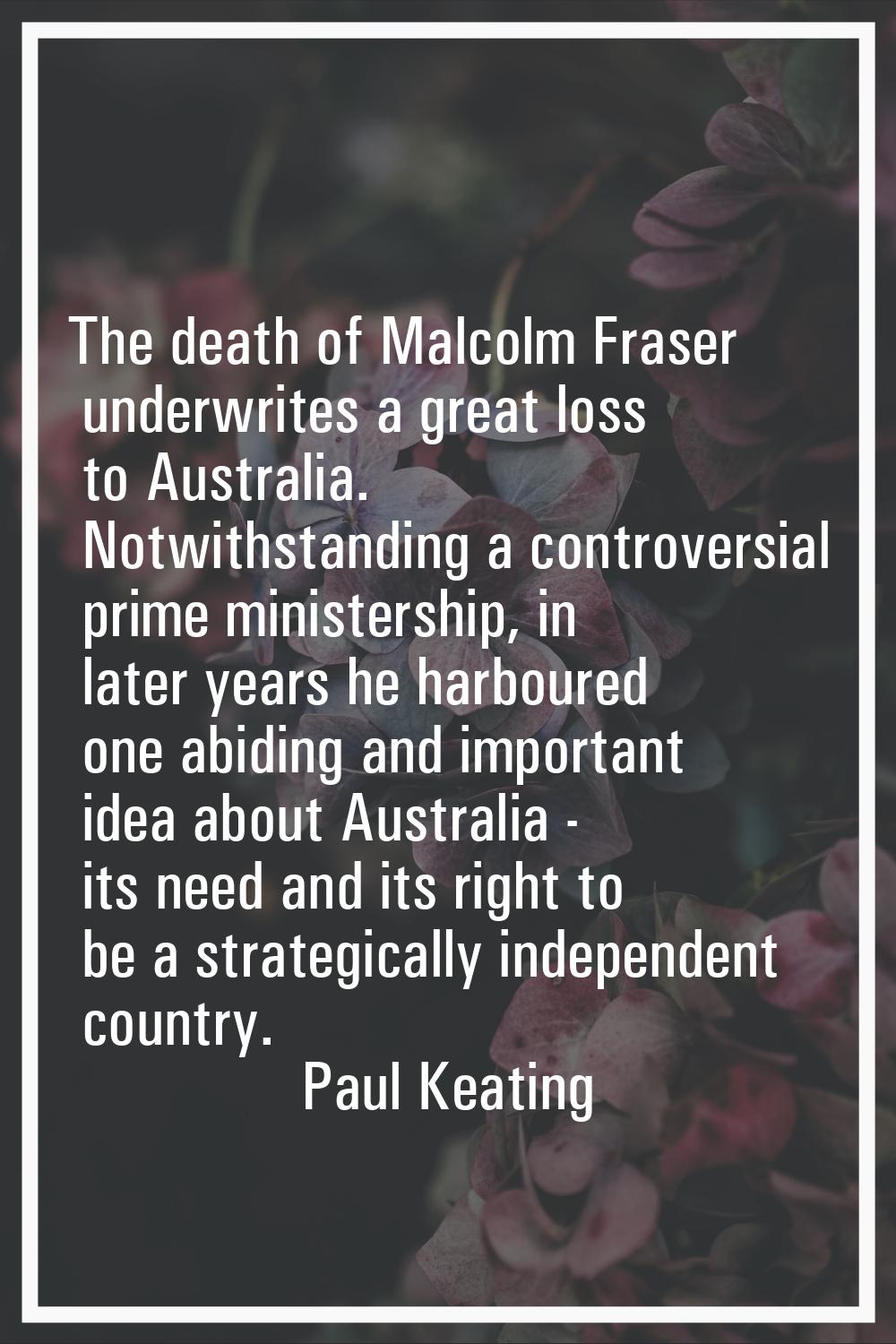 The death of Malcolm Fraser underwrites a great loss to Australia. Notwithstanding a controversial 