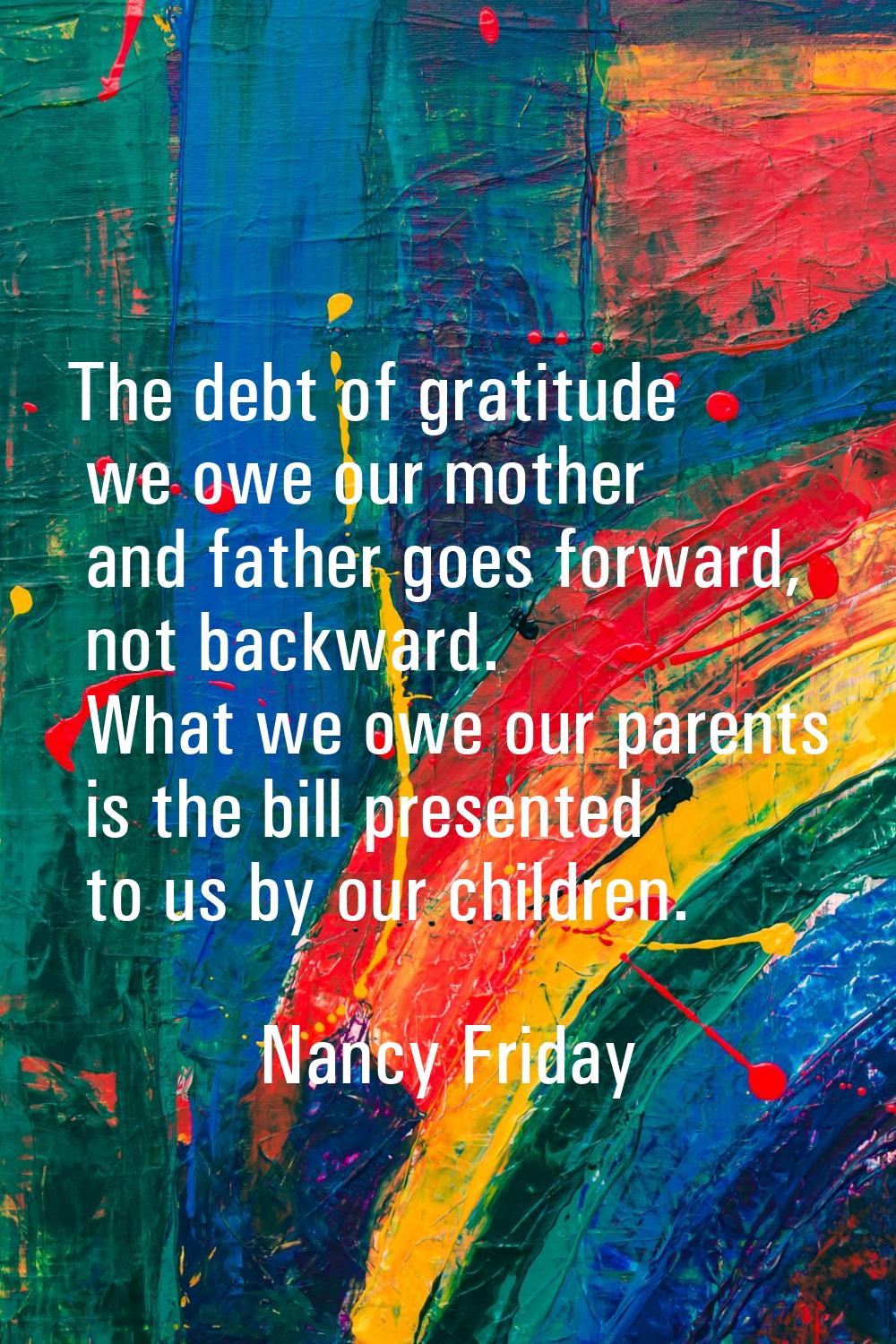 The debt of gratitude we owe our mother and father goes forward, not backward. What we owe our pare