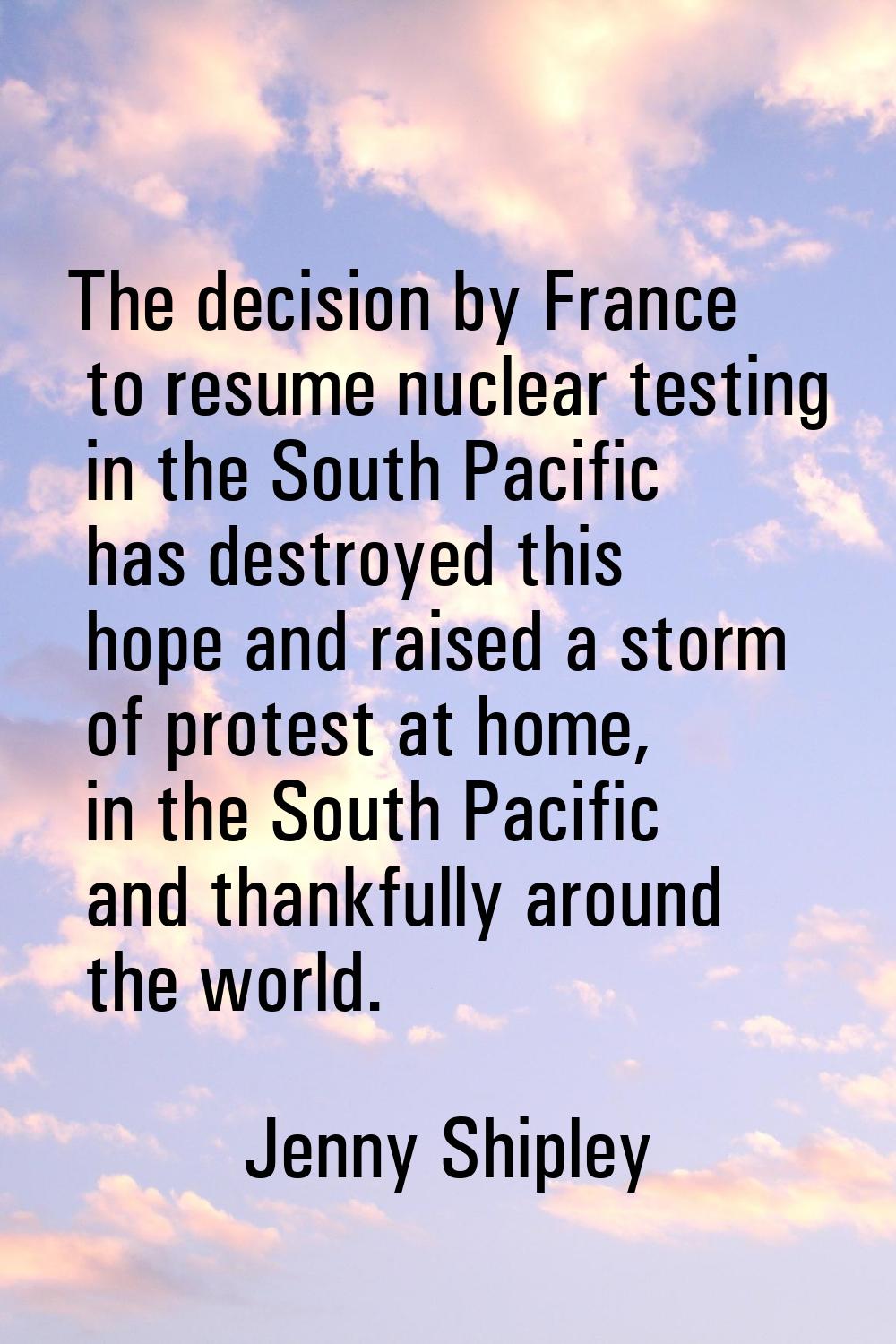The decision by France to resume nuclear testing in the South Pacific has destroyed this hope and r